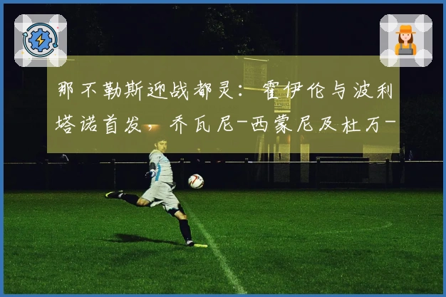 那不勒斯迎战都灵：霍伊伦与波利塔诺首发，乔瓦尼-西蒙尼及杜万-萨帕塔参赛