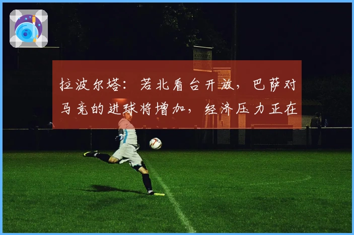 拉波尔塔：若北看台开放，巴萨对马竞的进球将增加，经济压力正在减轻