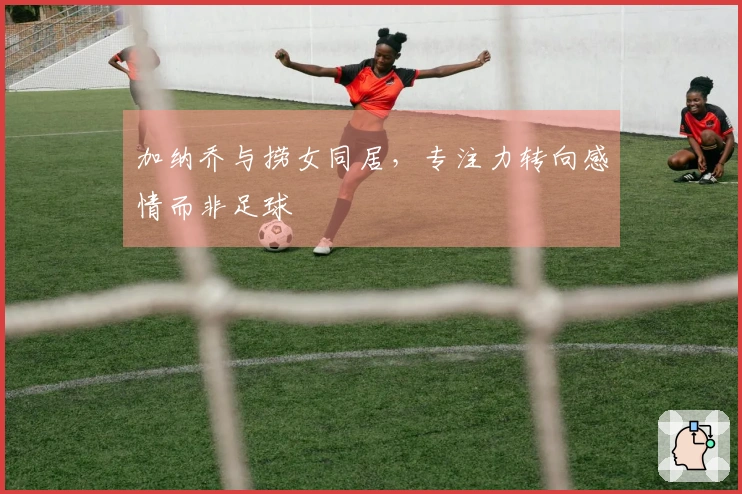 加纳乔与捞女同居，专注力转向感情而非足球