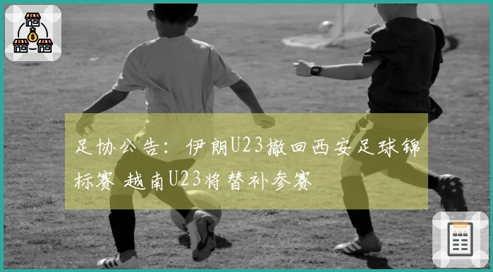 足协公告：伊朗U23撤回西安足球锦标赛 越南U23将替补参赛