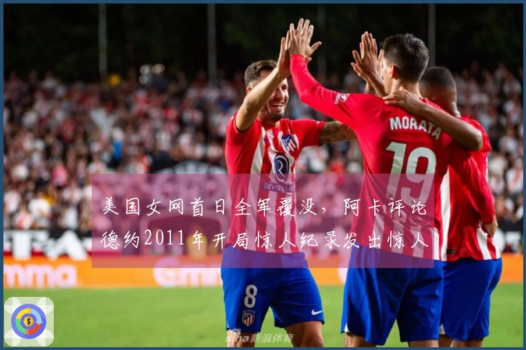 美国女网首日全军覆没，阿卡评论德约2011年开局惊人纪录发出惊人言论