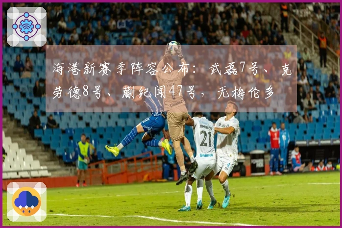 海港新赛季阵容公布：武磊7号、克劳德8号、蒯纪闻47号，无梅伦多