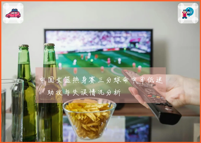 中国女篮热身赛三分球命中率低迷，助攻与失误情况分析