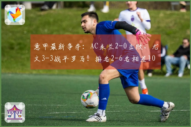 意甲最新争夺：AC米兰2-0击败，尤文3-3战平罗马！排名2-6名相差10分