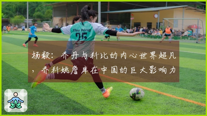 杨毅：乔丹与科比的内心世界超凡，乔科姚詹库在中国的巨大影响力