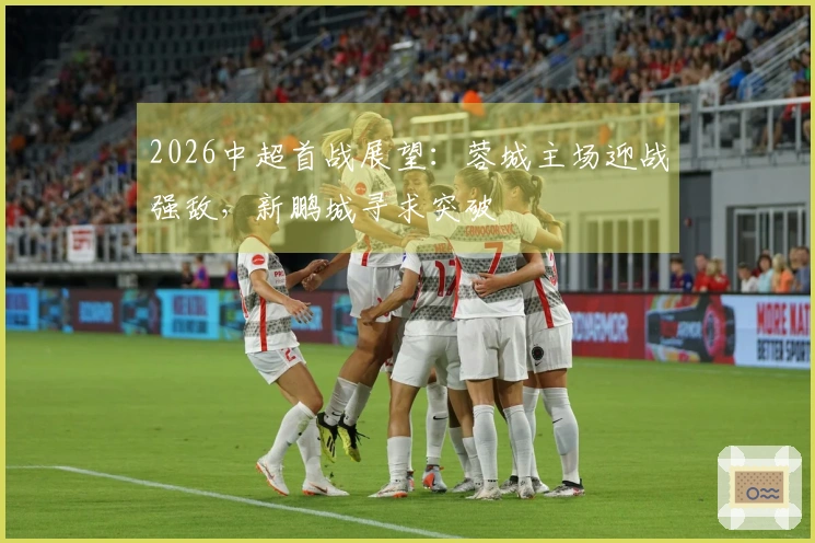 2026中超首战展望：蓉城主场迎战强敌，新鹏城寻求突破