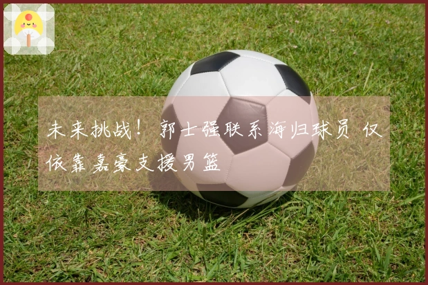 未来挑战！郭士强联系海归球员 仅依靠嘉豪支援男篮