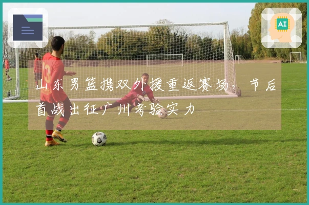 山东男篮携双外援重返赛场，节后首战出征广州考验实力