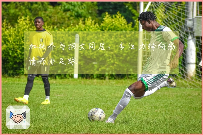 加纳乔与捞女同居，专注力转向感情而非足球