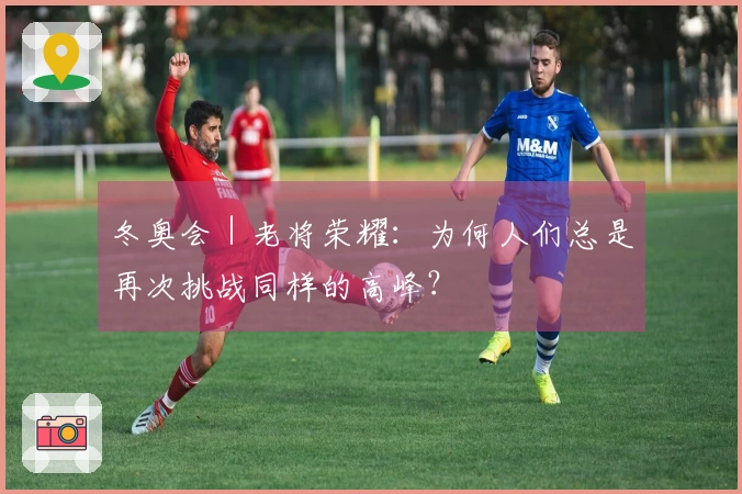 冬奥会｜老将荣耀：为何人们总是再次挑战同样的高峰？