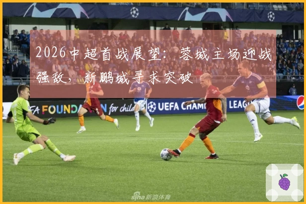 2026中超首战展望：蓉城主场迎战强敌，新鹏城寻求突破