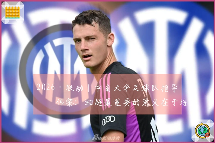 2026·联动丨中南大学足球队指导何伟黎：湘超最重要的意义在于培养青少年的本土英雄