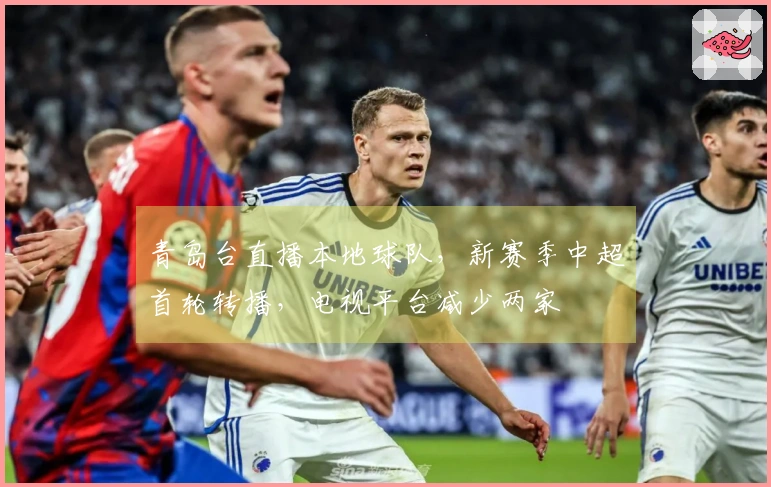 青岛台直播本地球队，新赛季中超首轮转播，电视平台减少两家