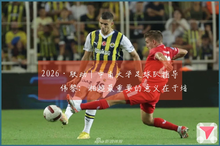 2026·联动丨中南大学足球队指导何伟黎：湘超最重要的意义在于培养青少年的本土英雄