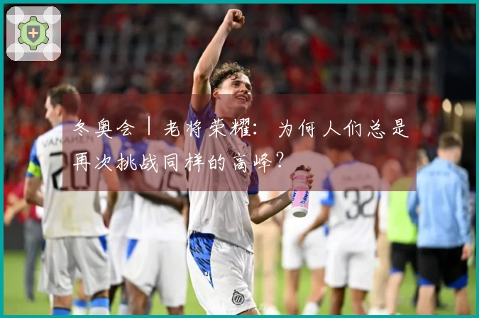 冬奥会｜老将荣耀：为何人们总是再次挑战同样的高峰？