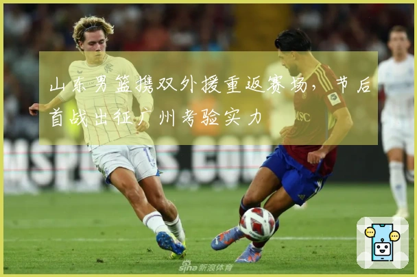 山东男篮携双外援重返赛场，节后首战出征广州考验实力