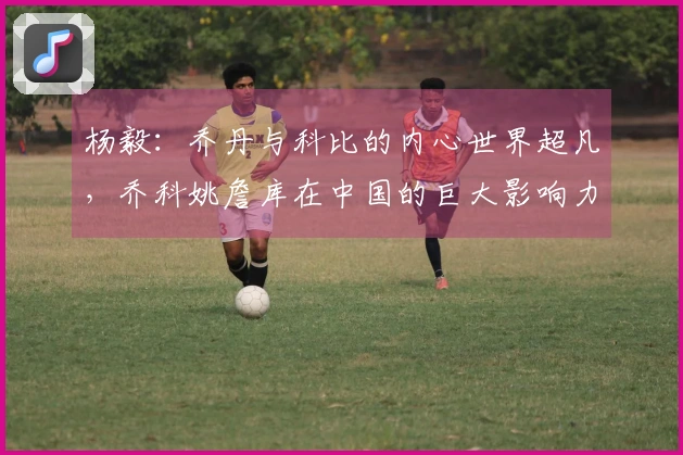 杨毅：乔丹与科比的内心世界超凡，乔科姚詹库在中国的巨大影响力