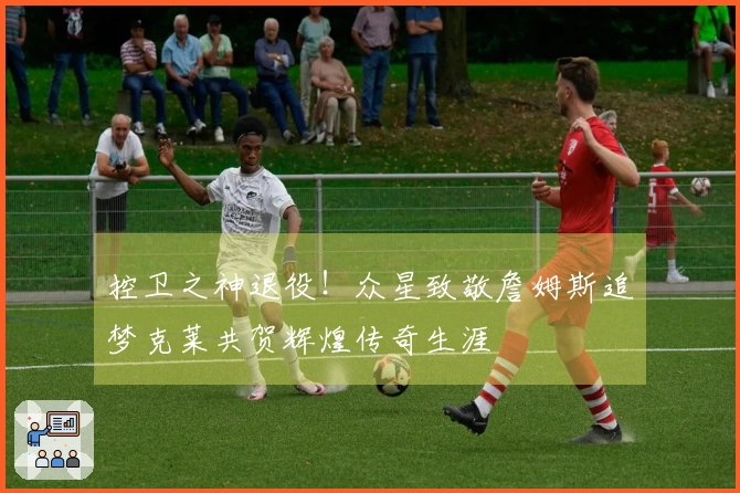 控卫之神退役！众星致敬詹姆斯追梦克莱共贺辉煌传奇生涯