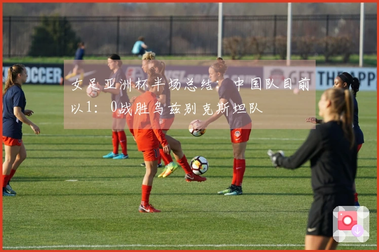 女足亚洲杯半场总结：中国队目前以1：0战胜乌兹别克斯坦队